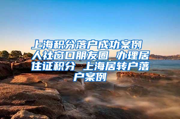 上海积分落户成功案例 人社窗口朋友圈 办理居住证积分 上海居转户落户案例