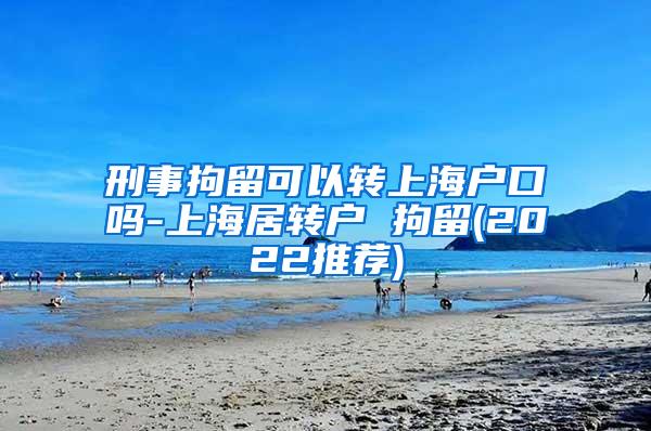 刑事拘留可以转上海户口吗-上海居转户 拘留(2022推荐)