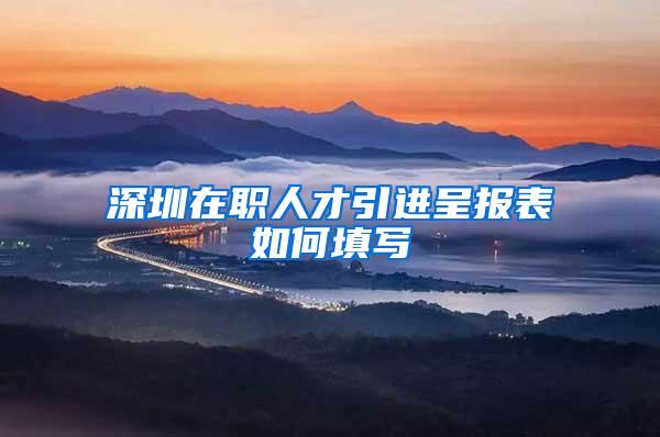 深圳在职人才引进呈报表如何填写