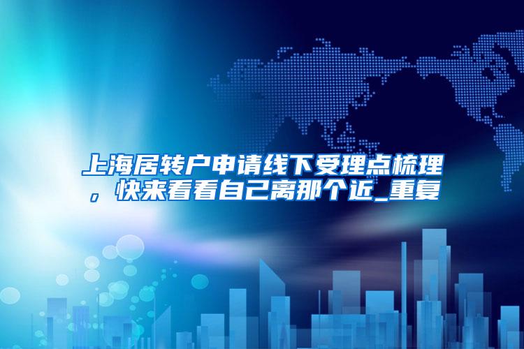 上海居转户申请线下受理点梳理，快来看看自己离那个近_重复