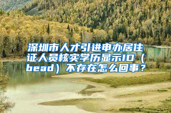 深圳市人才引进申办居住证人员核实学历显示ID（bead）不存在怎么回事？