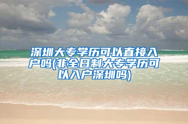 深圳大专学历可以直接入户吗(非全日制大专学历可以入户深圳吗)