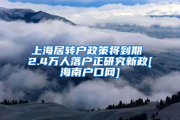 上海居转户政策将到期 2.4万人落户正研究新政[海南户口网]