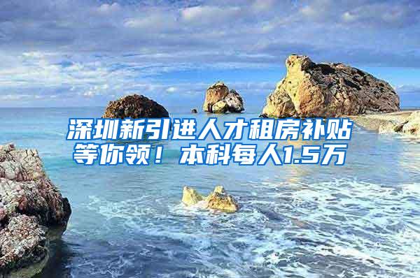 深圳新引进人才租房补贴等你领！本科每人1.5万