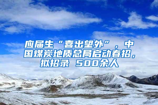 应届生“喜出望外”，中国煤炭地质总局启动春招，拟招录 500余人