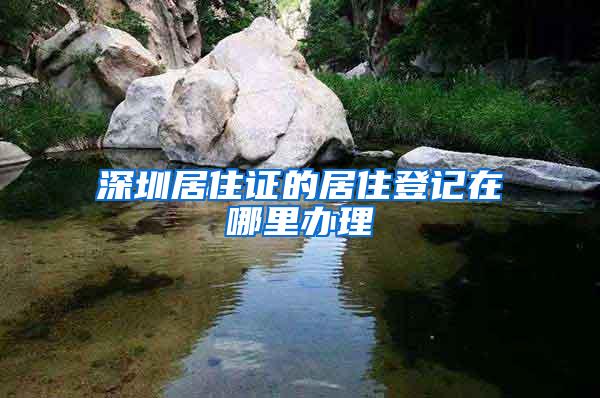 深圳居住证的居住登记在哪里办理