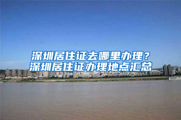 深圳居住证去哪里办理？深圳居住证办理地点汇总