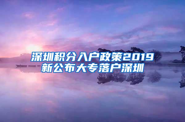 深圳积分入户政策2019新公布大专落户深圳