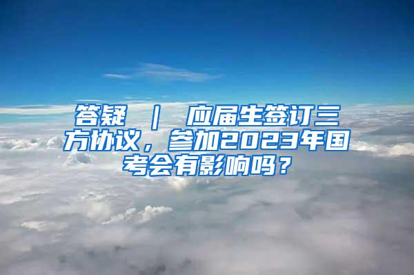 答疑 ｜ 应届生签订三方协议，参加2023年国考会有影响吗？