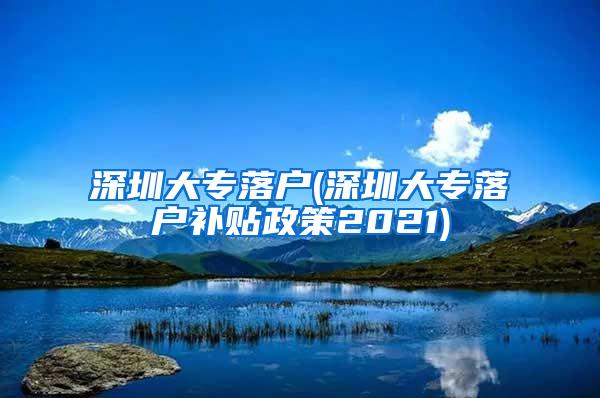 深圳大专落户(深圳大专落户补贴政策2021)