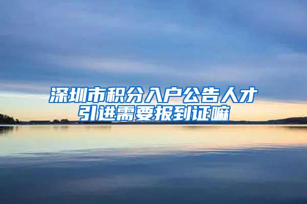 深圳市积分入户公告人才引进需要报到证嘛