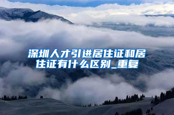 深圳人才引进居住证和居住证有什么区别_重复