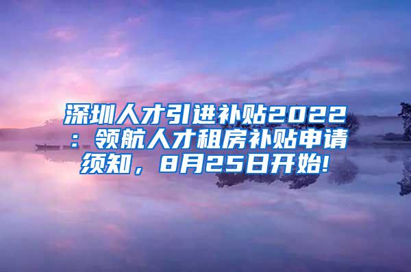 深圳人才引进补贴2022：领航人才租房补贴申请须知，8月25日开始!