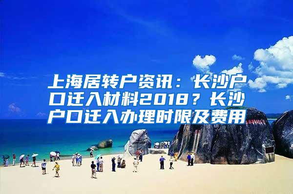 上海居转户资讯：长沙户口迁入材料2018？长沙户口迁入办理时限及费用