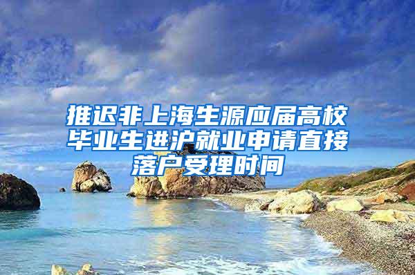 推迟非上海生源应届高校毕业生进沪就业申请直接落户受理时间