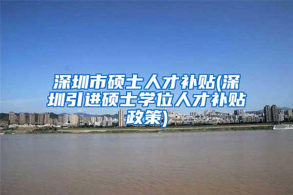 深圳市硕士人才补贴(深圳引进硕士学位人才补贴政策)