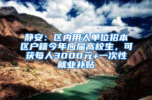 静安：区内用人单位招本区户籍今年应届高校生，可获每人3000元+一次性就业补贴