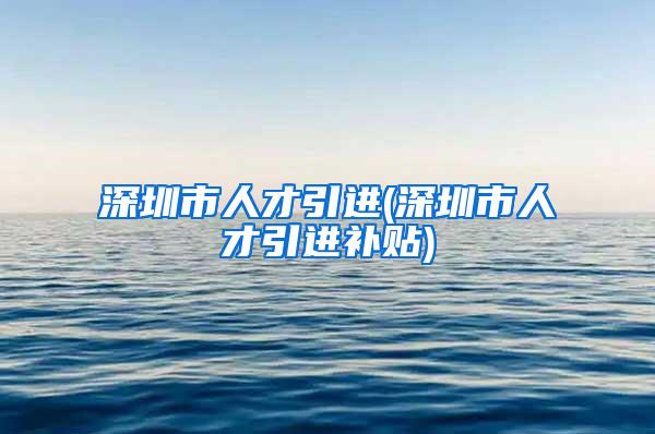 深圳市人才引进(深圳市人才引进补贴)