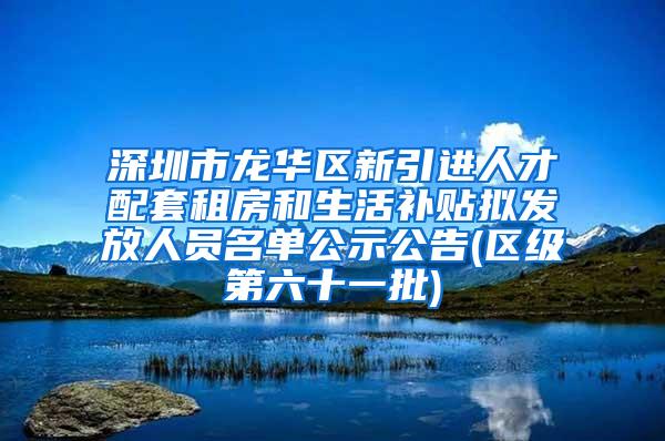 深圳市龙华区新引进人才配套租房和生活补贴拟发放人员名单公示公告(区级第六十一批)