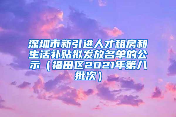 深圳市新引进人才租房和生活补贴拟发放名单的公示（福田区2021年第八批次）