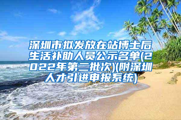 深圳市拟发放在站博士后生活补助人员公示名单(2022年第二批次)(附深圳人才引进申报系统)