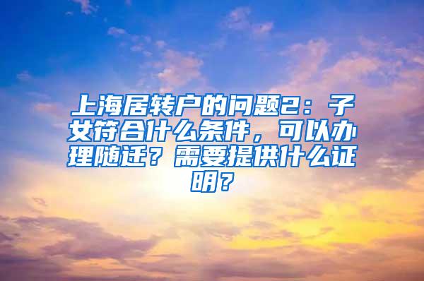 上海居转户的问题2：子女符合什么条件，可以办理随迁？需要提供什么证明？
