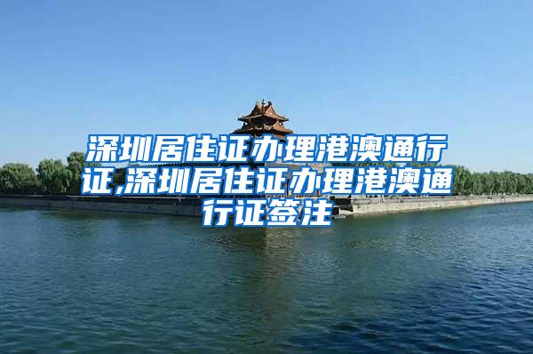 深圳居住证办理港澳通行证,深圳居住证办理港澳通行证签注