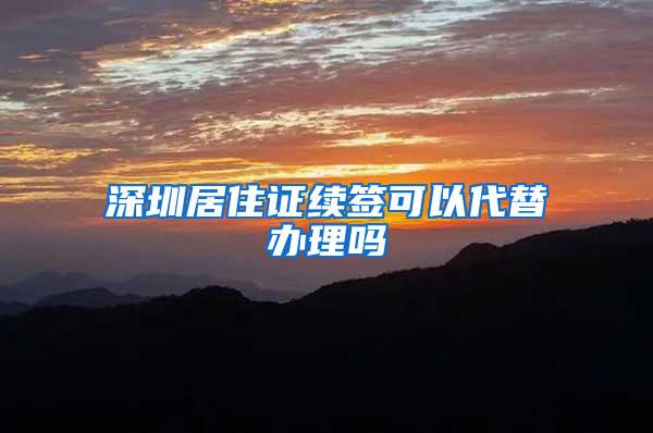 深圳居住证续签可以代替办理吗