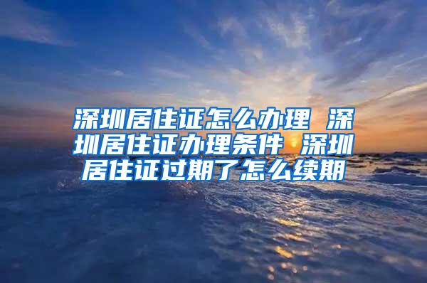 深圳居住证怎么办理 深圳居住证办理条件 深圳居住证过期了怎么续期
