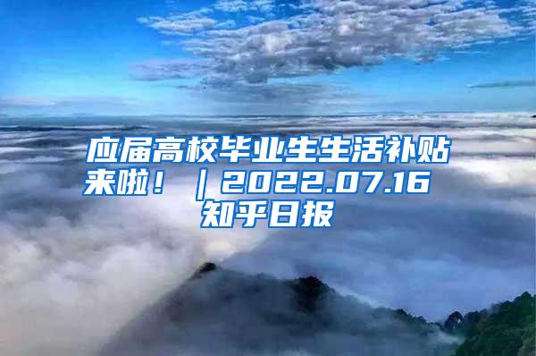 应届高校毕业生生活补贴来啦！｜2022.07.16 知乎日报