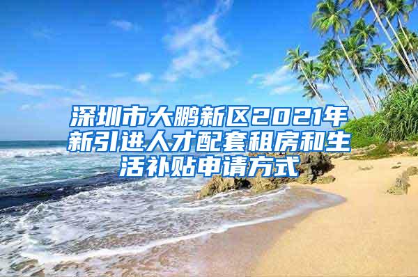 深圳市大鹏新区2021年新引进人才配套租房和生活补贴申请方式