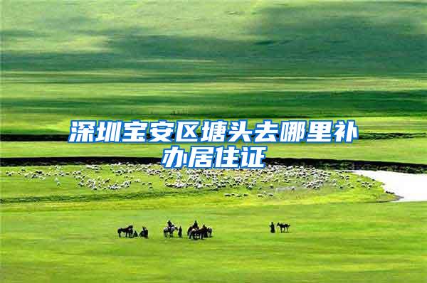 深圳宝安区塘头去哪里补办居住证