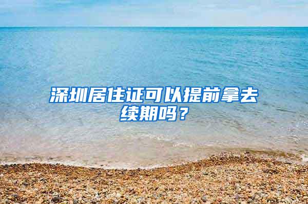 深圳居住证可以提前拿去续期吗？