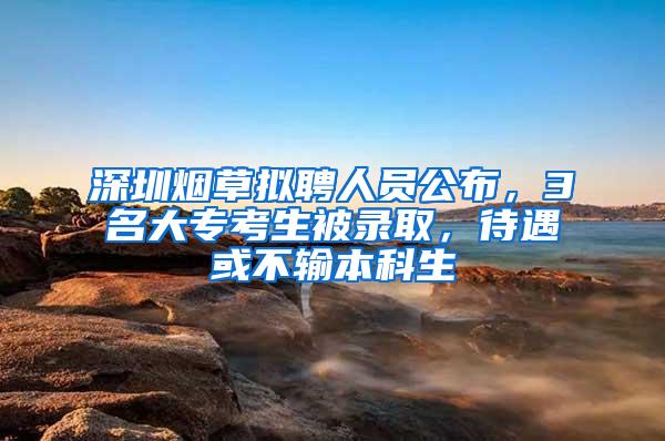 深圳烟草拟聘人员公布，3名大专考生被录取，待遇或不输本科生