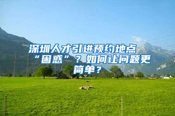 深圳人才引进预约地点“困惑”？如何让问题更简单？