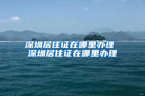 深圳居住证在哪里办理 深圳居住证在哪里办理
