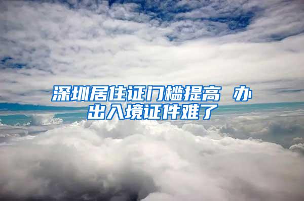 深圳居住证门槛提高 办出入境证件难了