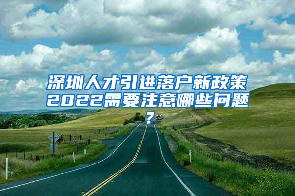 深圳人才引进落户新政策2022需要注意哪些问题？