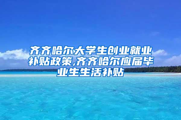 齐齐哈尔大学生创业就业补贴政策,齐齐哈尔应届毕业生生活补贴