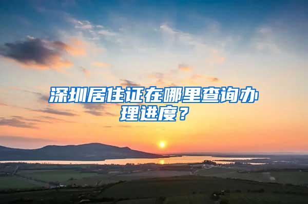 深圳居住证在哪里查询办理进度？