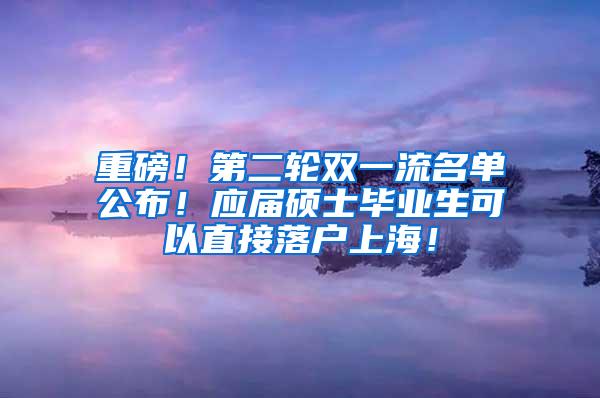 重磅！第二轮双一流名单公布！应届硕士毕业生可以直接落户上海！