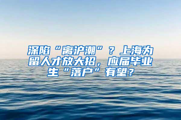 深陷“离沪潮”？上海为留人才放大招，应届毕业生“落户”有望？