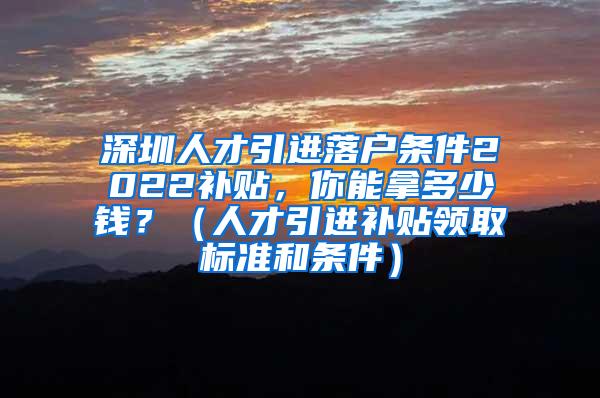 深圳人才引进落户条件2022补贴，你能拿多少钱？（人才引进补贴领取标准和条件）