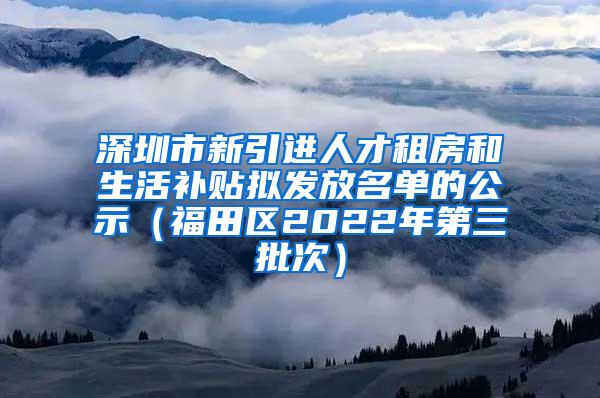 深圳市新引进人才租房和生活补贴拟发放名单的公示（福田区2022年第三批次）