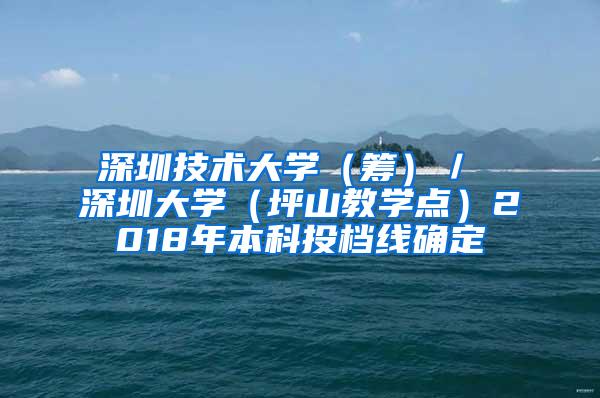 深圳技术大学（筹）／ 深圳大学（坪山教学点）2018年本科投档线确定
