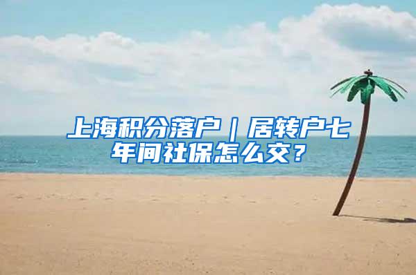 上海积分落户｜居转户七年间社保怎么交？