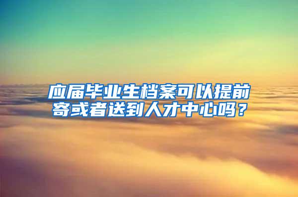 应届毕业生档案可以提前寄或者送到人才中心吗？