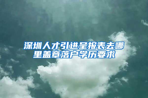 深圳人才引进呈报表去哪里盖章落户学历要求