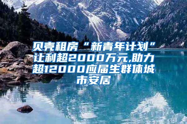 贝壳租房“新青年计划”让利超2000万元,助力超12000应届生群体城市安居