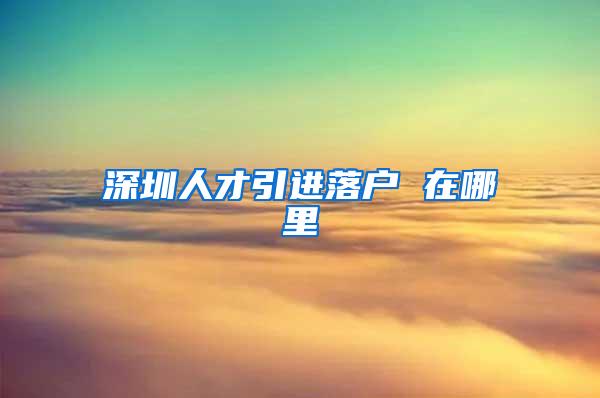 深圳人才引进落户 在哪里